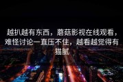 越扒越有东西，蘑菇影视在线观看，难怪讨论一直压不住，越看越觉得有猫腻