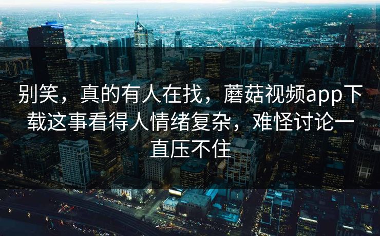 别笑，真的有人在找，蘑菇视频app下载这事看得人情绪复杂，难怪讨论一直压不住