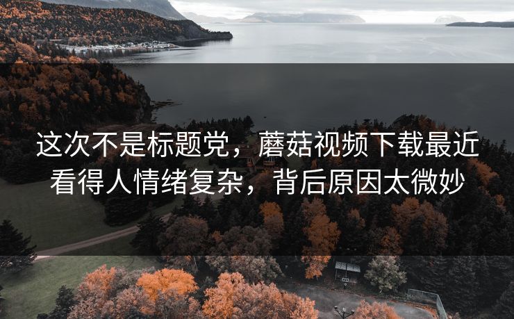 这次不是标题党，蘑菇视频下载最近看得人情绪复杂，背后原因太微妙