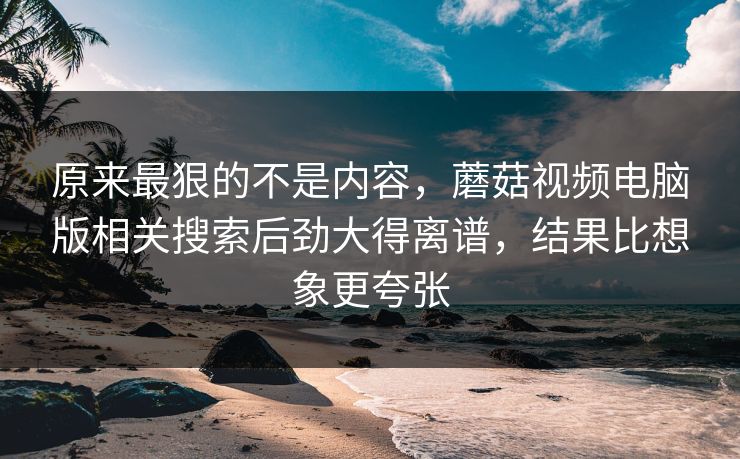 原来最狠的不是内容,蘑菇视频电脑版相关搜索后劲大得离谱,结果比想象更夸张 原来最狠的不是内容,蘑菇视频电脑版相关搜索后劲大得离谱,结果比想象更夸张