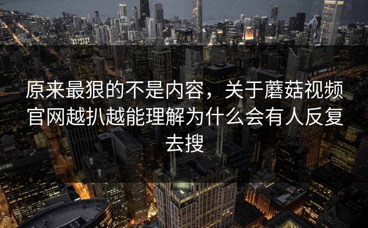 原来最狠的不是内容,关于蘑菇视频官网越扒越能理解为什么会有人反复去搜 原来最狠的不是内容,关于蘑菇视频官网越扒越能理解为什么会有人反复去搜