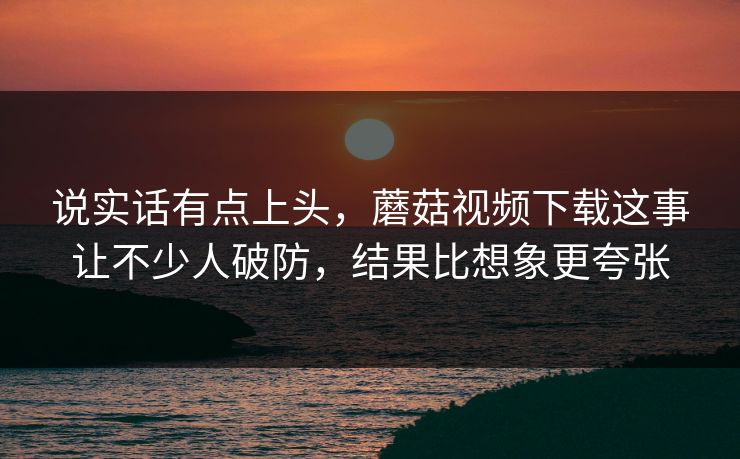说实话有点上头,蘑菇视频下载这事让不少人破防,结果比想象更夸张 说实话有点上头,蘑菇视频下载这事让不少人破防,结果比想象更夸张