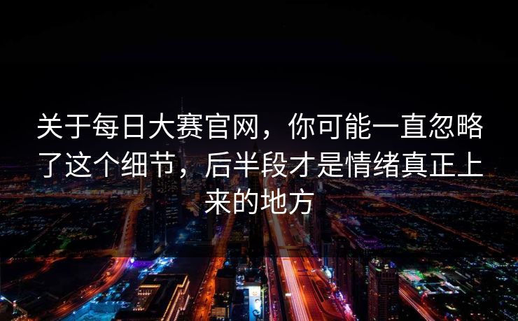 关于每日大赛官网，你可能一直忽略了这个细节，后半段才是情绪真正上来的地方