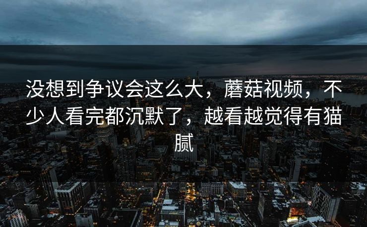 没想到争议会这么大，蘑菇视频，不少人看完都沉默了，越看越觉得有猫腻