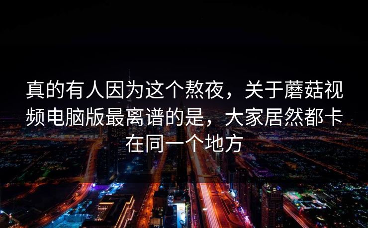 真的有人因为这个熬夜，关于蘑菇视频电脑版最离谱的是，大家居然都卡在同一个地方