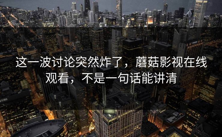 这一波讨论突然炸了，蘑菇影视在线观看，不是一句话能讲清