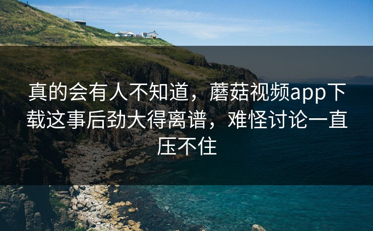真的会有人不知道，蘑菇视频app下载这事后劲大得离谱，难怪讨论一直压不住