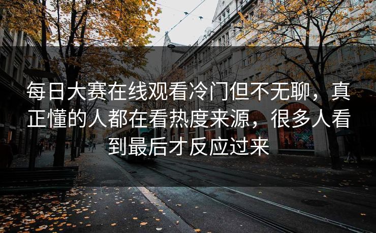 每日大赛在线观看冷门但不无聊，真正懂的人都在看热度来源，很多人看到最后才反应过来
