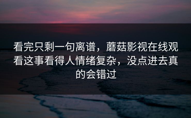看完只剩一句离谱，蘑菇影视在线观看这事看得人情绪复杂，没点进去真的会错过