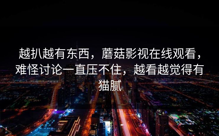 越扒越有东西，蘑菇影视在线观看，难怪讨论一直压不住，越看越觉得有猫腻