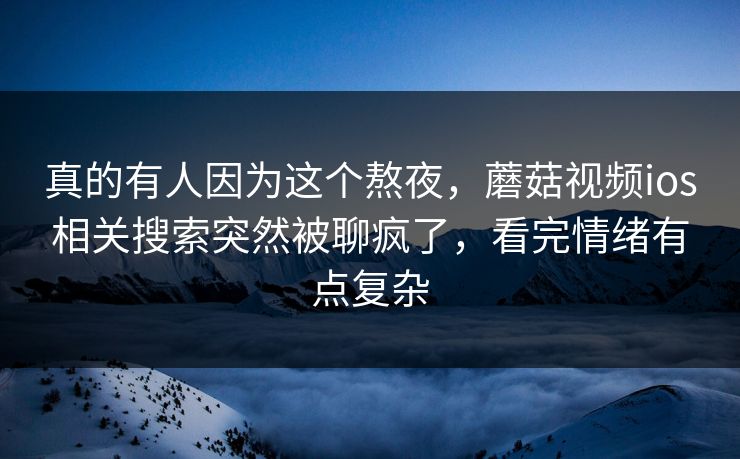 真的有人因为这个熬夜，蘑菇视频ios相关搜索突然被聊疯了，看完情绪有点复杂