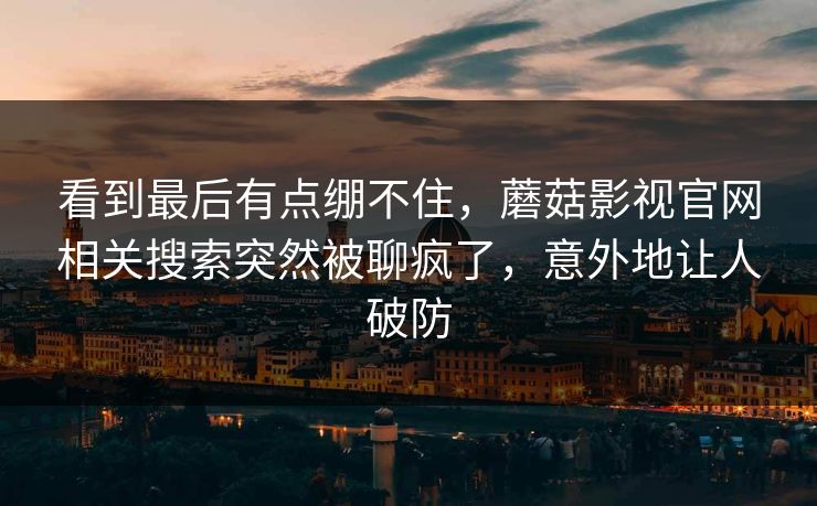 看到最后有点绷不住,蘑菇影视官网相关搜索突然被聊疯了,意外地让人破防 看到最后有点绷不住,蘑菇影视官网相关搜索突然被聊疯了,意外地让人破防
