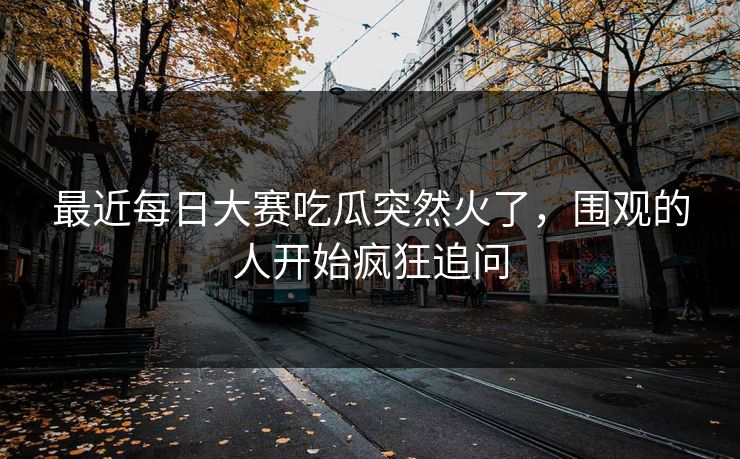 最近每日大赛吃瓜突然火了，围观的人开始疯狂追问