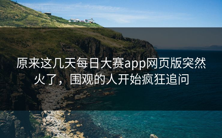 原来这几天每日大赛app网页版突然火了，围观的人开始疯狂追问