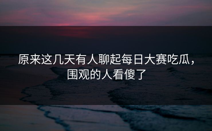 原来这几天有人聊起每日大赛吃瓜，围观的人看傻了