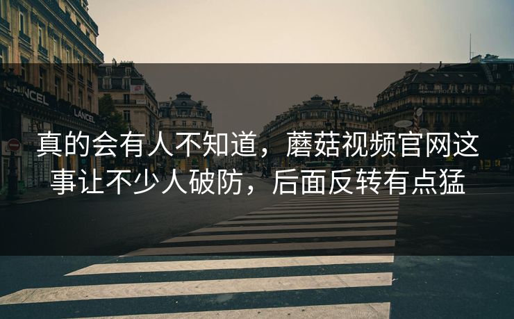 真的会有人不知道，蘑菇视频官网这事让不少人破防，后面反转有点猛