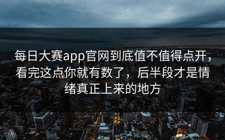 每日大赛app官网到底值不值得点开，看完这点你就有数了，后半段才是情绪真正上来的地方