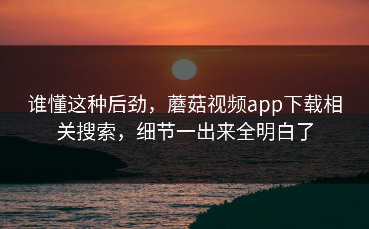 谁懂这种后劲，蘑菇视频app下载相关搜索，细节一出来全明白了