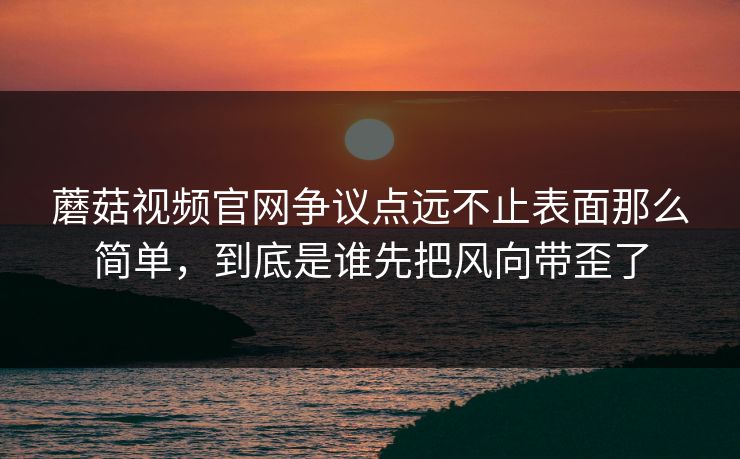 蘑菇视频官网争议点远不止表面那么简单，到底是谁先把风向带歪了
