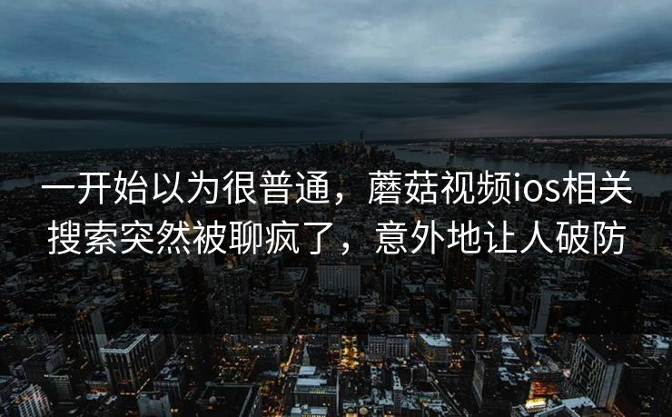一开始以为很普通,蘑菇视频ios相关搜索突然被聊疯了,意外地让人破防 一开始以为很普通,蘑菇视频ios相关搜索突然被聊疯了,意外地让人破防