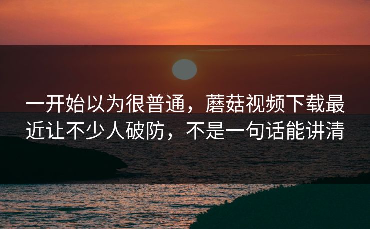 一开始以为很普通，蘑菇视频下载最近让不少人破防，不是一句话能讲清