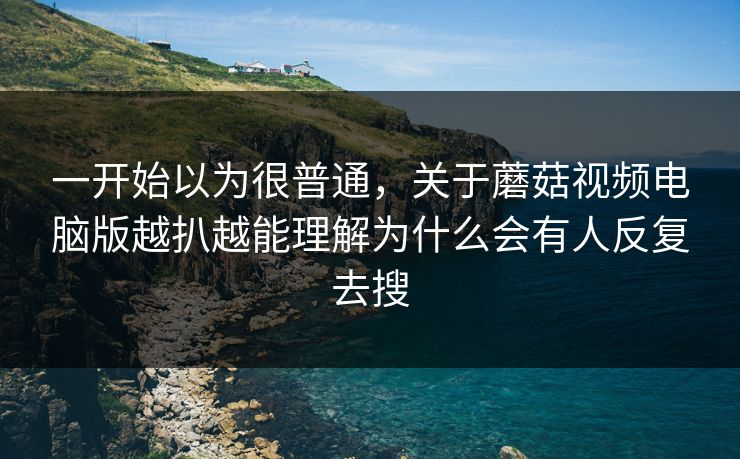 一开始以为很普通，关于蘑菇视频电脑版越扒越能理解为什么会有人反复去搜
