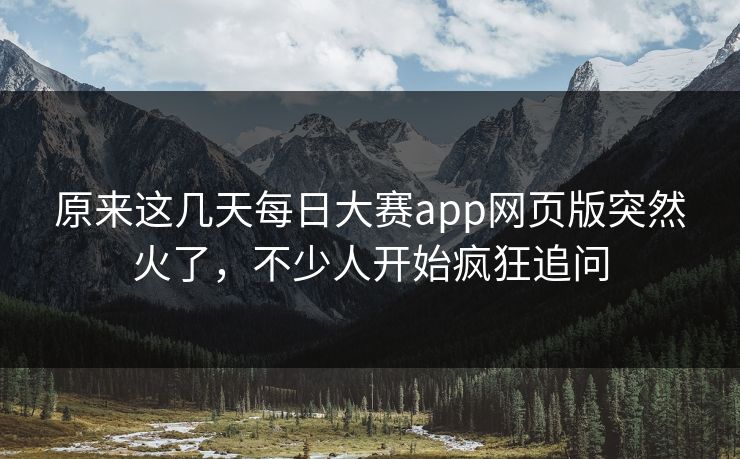 原来这几天每日大赛app网页版突然火了，不少人开始疯狂追问