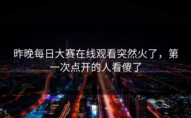 昨晚每日大赛在线观看突然火了，第一次点开的人看傻了
