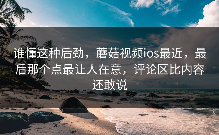 谁懂这种后劲，蘑菇视频ios最近，最后那个点最让人在意，评论区比内容还敢说