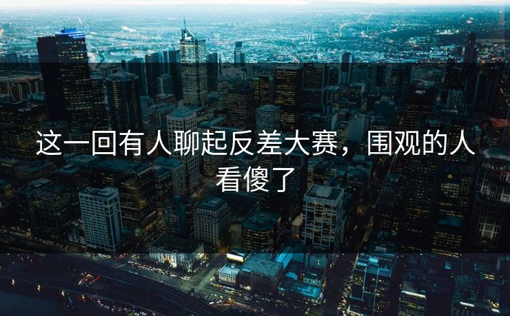 这一回有人聊起反差大赛，围观的人看傻了