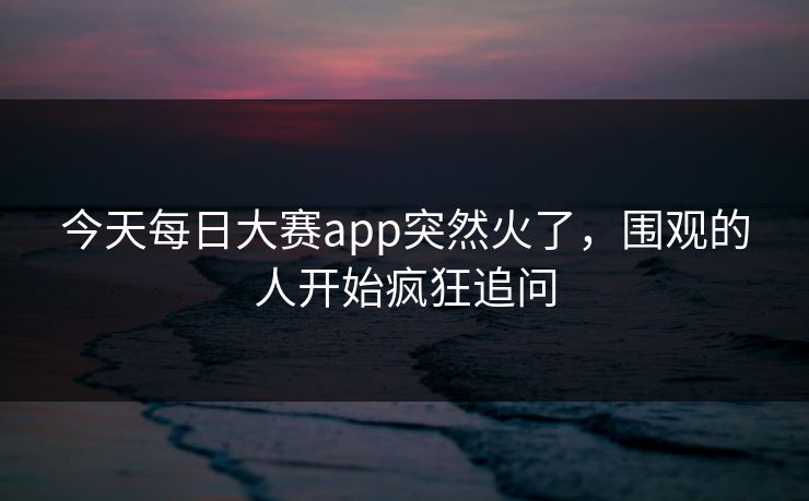 今天每日大赛app突然火了，围观的人开始疯狂追问