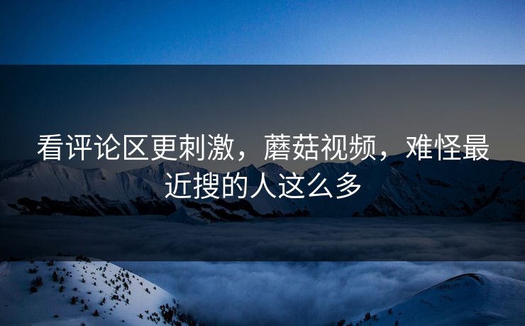 看评论区更刺激，蘑菇视频，难怪最近搜的人这么多