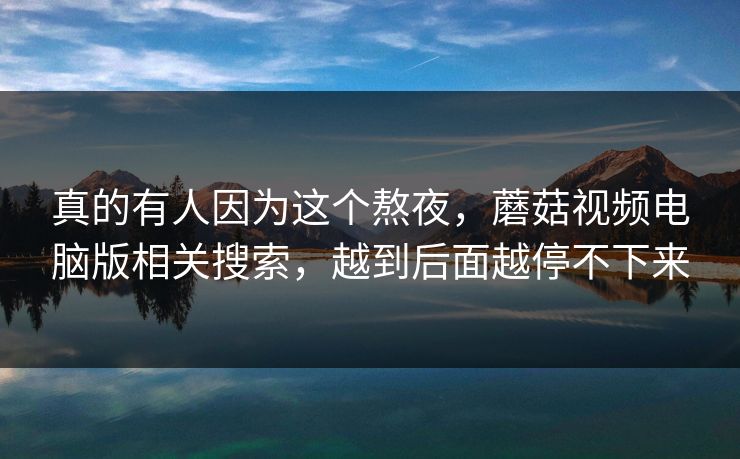 真的有人因为这个熬夜，蘑菇视频电脑版相关搜索，越到后面越停不下来