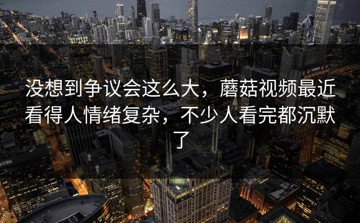 没想到争议会这么大，蘑菇视频最近看得人情绪复杂，不少人看完都沉默了