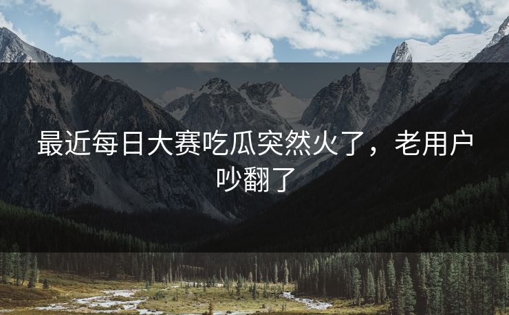 最近每日大赛吃瓜突然火了，老用户吵翻了