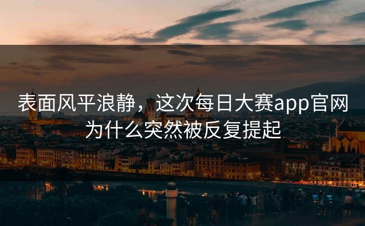 表面风平浪静,这次每日大赛app官网为什么突然被反复提起 表面风平浪静,这次每日大赛app官网为什么突然被反复提起