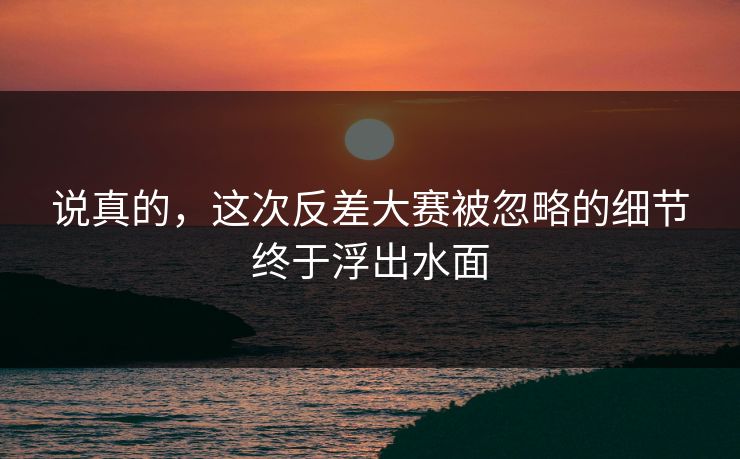 说真的，这次反差大赛被忽略的细节终于浮出水面