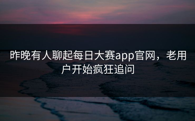 昨晚有人聊起每日大赛app官网，老用户开始疯狂追问