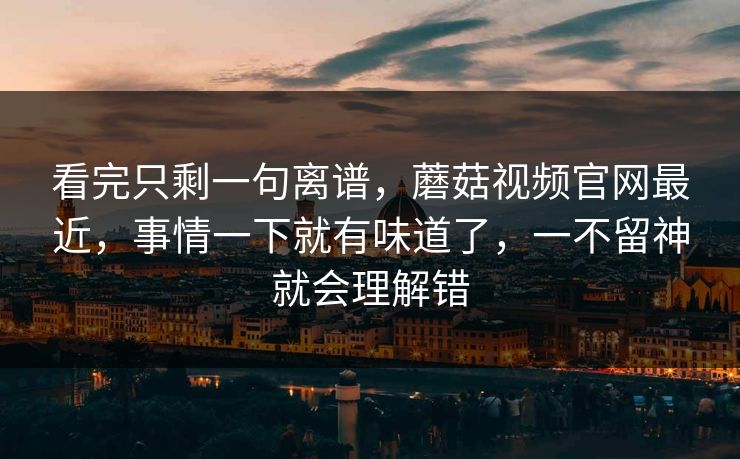 看完只剩一句离谱，蘑菇视频官网最近，事情一下就有味道了，一不留神就会理解错