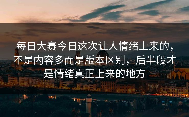 每日大赛今日这次让人情绪上来的，不是内容多而是版本区别，后半段才是情绪真正上来的地方
