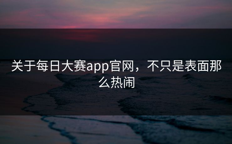 关于每日大赛app官网，不只是表面那么热闹