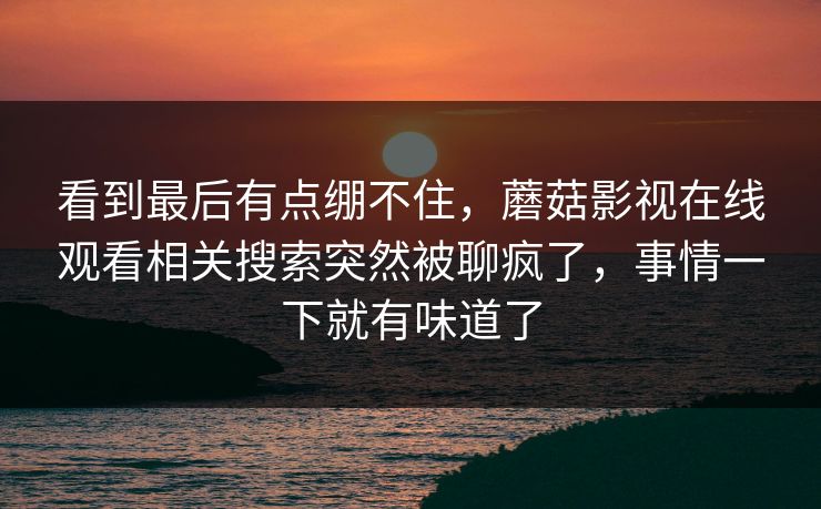 看到最后有点绷不住，蘑菇影视在线观看相关搜索突然被聊疯了，事情一下就有味道了