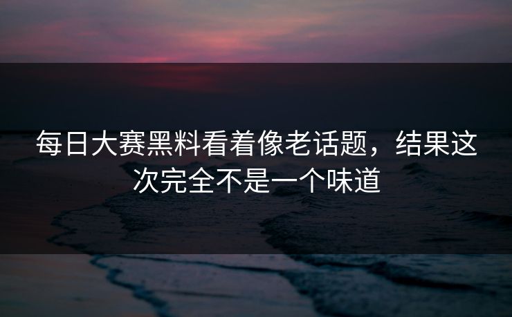 每日大赛黑料看着像老话题，结果这次完全不是一个味道