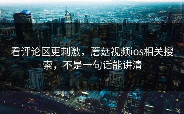 看评论区更刺激，蘑菇视频ios相关搜索，不是一句话能讲清
