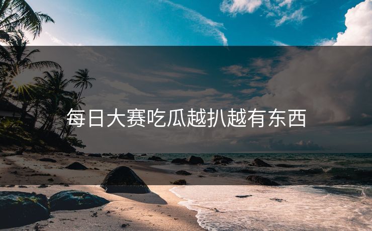 每日大赛吃瓜越扒越有东西 每日大赛吃瓜越扒越有东西