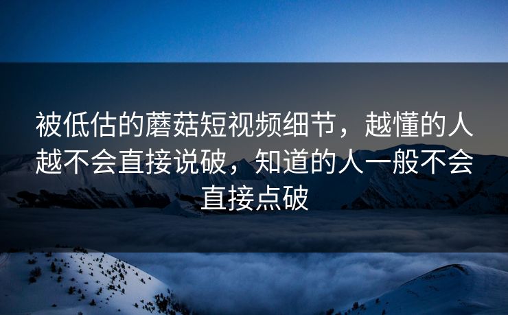 被低估的蘑菇短视频细节，越懂的人越不会直接说破，知道的人一般不会直接点破