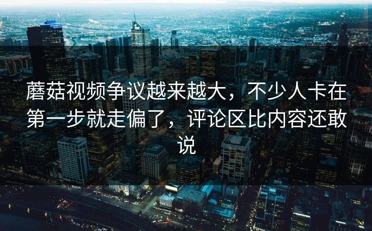 蘑菇视频争议越来越大，不少人卡在第一步就走偏了，评论区比内容还敢说