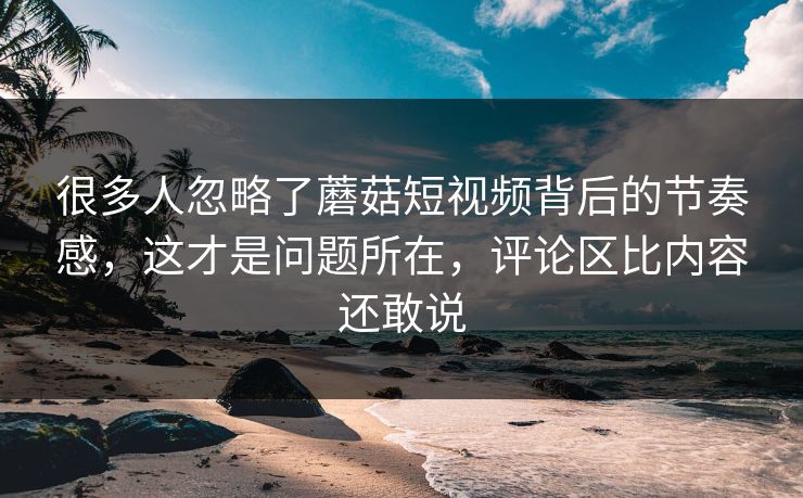很多人忽略了蘑菇短视频背后的节奏感，这才是问题所在，评论区比内容还敢说