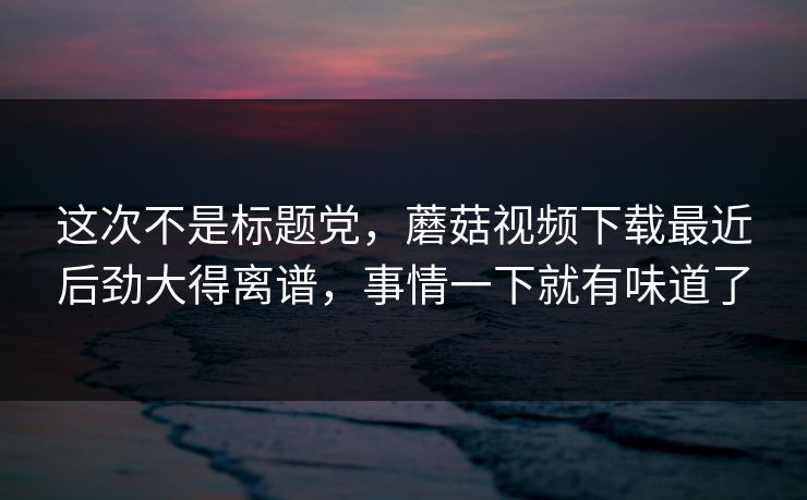 这次不是标题党，蘑菇视频下载最近后劲大得离谱，事情一下就有味道了