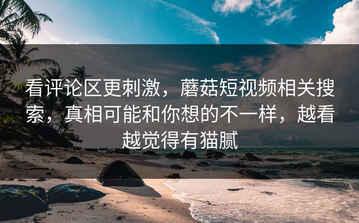 看评论区更刺激,蘑菇短视频相关搜索,真相可能和你想的不一样,越看越觉得有猫腻 看评论区更刺激,蘑菇短视频相关搜索,真相可能和你想的不一样,越看越觉得有猫腻